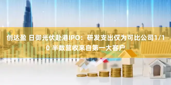 创达盈 日御光伏赴港IPO：研发支出仅为可比公司1/10 半数营收来自第一大客户