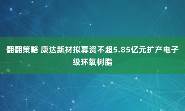 翻翻策略 康达新材拟募资不超5.85亿元扩产电子级环氧树脂