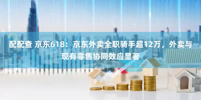配配查 京东618：京东外卖全职骑手超12万，外卖与现有零售协同效应显著