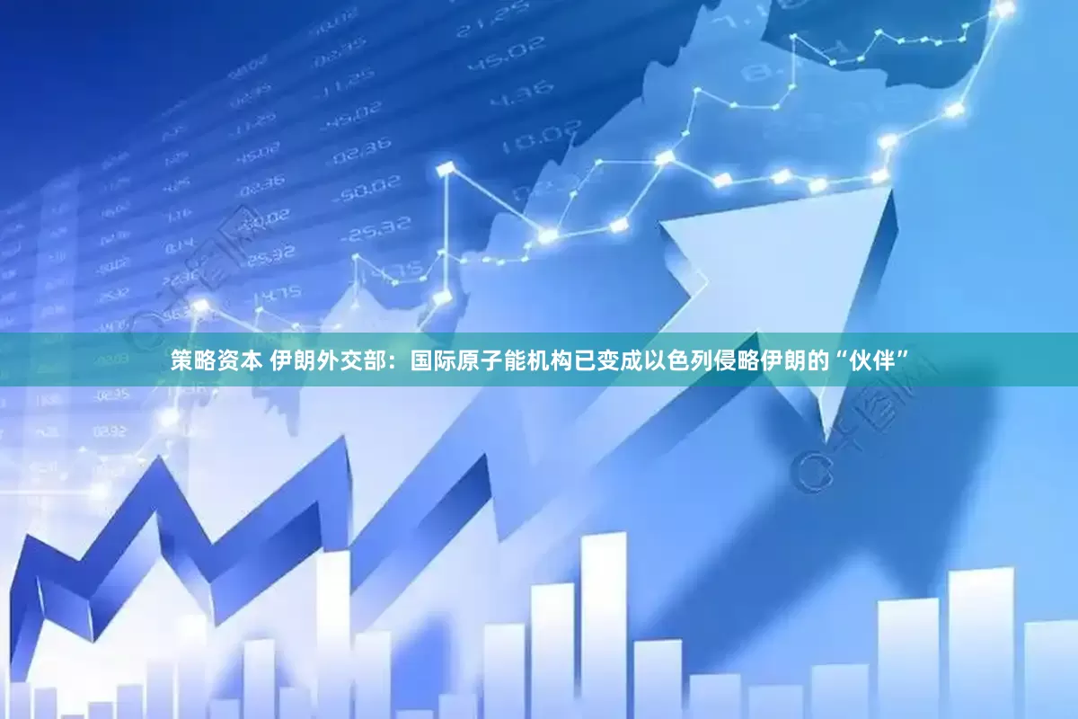 策略资本 伊朗外交部：国际原子能机构已变成以色列侵略伊朗的“伙伴”