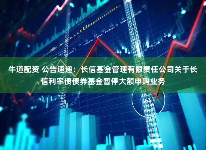 牛道配资 公告速递：长信基金管理有限责任公司关于长信利率债债券基金暂停大额申购业务