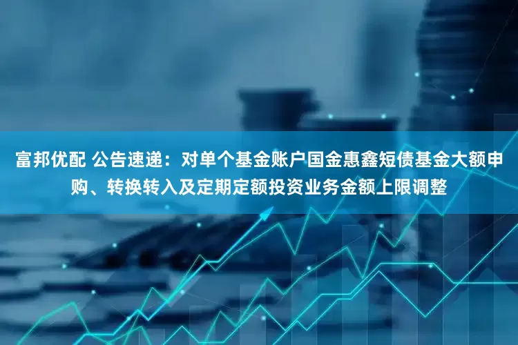 富邦优配 公告速递：对单个基金账户国金惠鑫短债基金大额申购、转换转入及定期定额投资业务金额上限调整