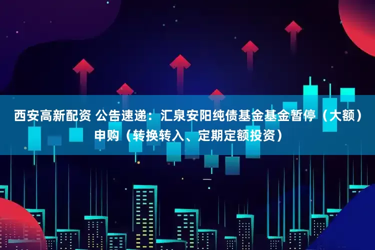 西安高新配资 公告速递：汇泉安阳纯债基金基金暂停（大额）申购（转换转入、定期定额投资）