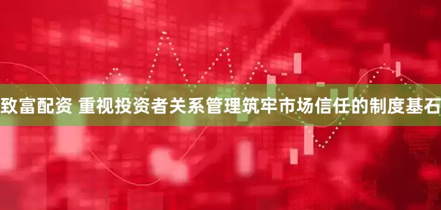 致富配资 重视投资者关系管理筑牢市场信任的制度基石