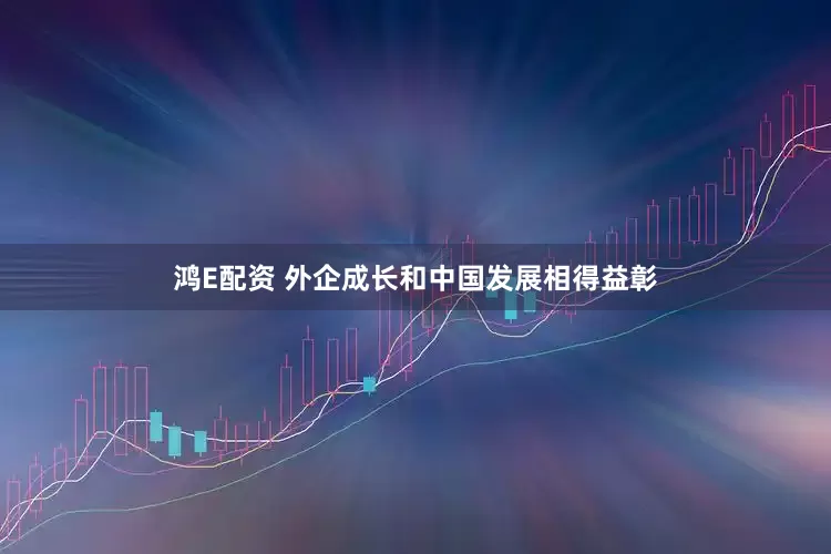 鸿E配资 外企成长和中国发展相得益彰