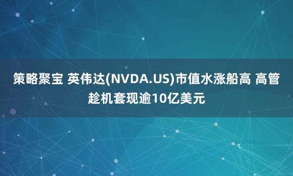 策略聚宝 英伟达(NVDA.US)市值水涨船高 高管趁机套现逾10亿美元