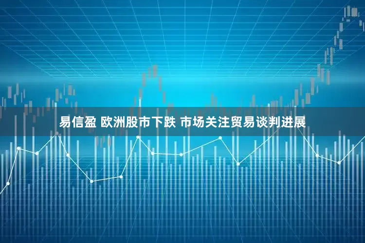 易信盈 欧洲股市下跌 市场关注贸易谈判进展