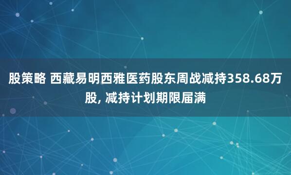 股策略 西藏易明西雅医药股东周战减持358.68万股, 减持计划期限届满