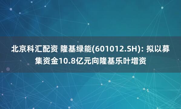 北京科汇配资 隆基绿能(601012.SH): 拟以募集资金10.8亿元向隆基乐叶增资