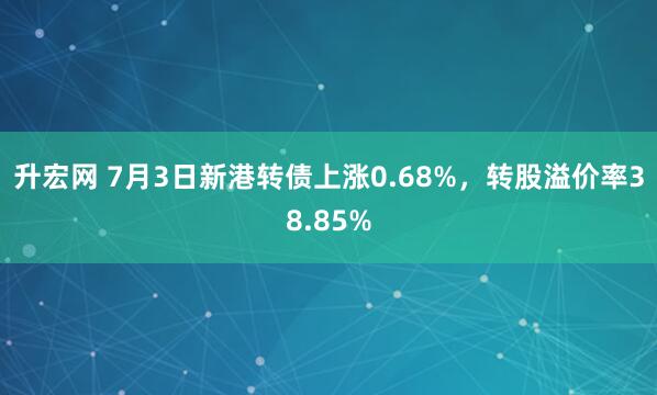 升宏网 7月3日新港转债上涨0.68%，转股溢价率38.85%