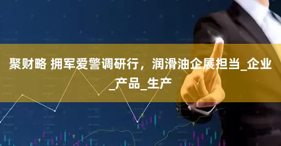 聚财略 拥军爱警调研行，润滑油企展担当_企业_产品_生产