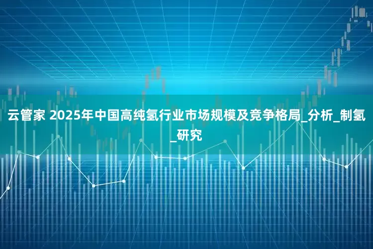 云管家 2025年中国高纯氢行业市场规模及竞争格局_分析_制氢_研究