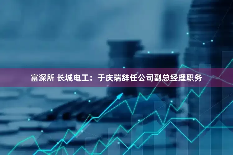 富深所 长城电工：于庆瑞辞任公司副总经理职务
