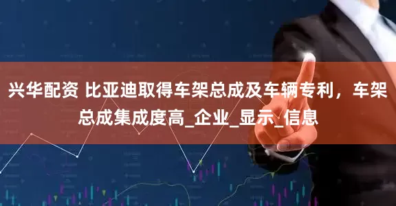 兴华配资 比亚迪取得车架总成及车辆专利，车架总成集成度高_企业_显示_信息