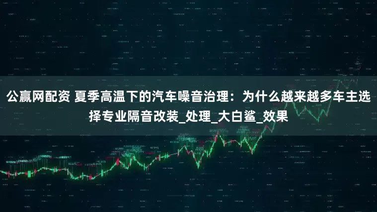 公赢网配资 夏季高温下的汽车噪音治理：为什么越来越多车主选择专业隔音改装_处理_大白鲨_效果