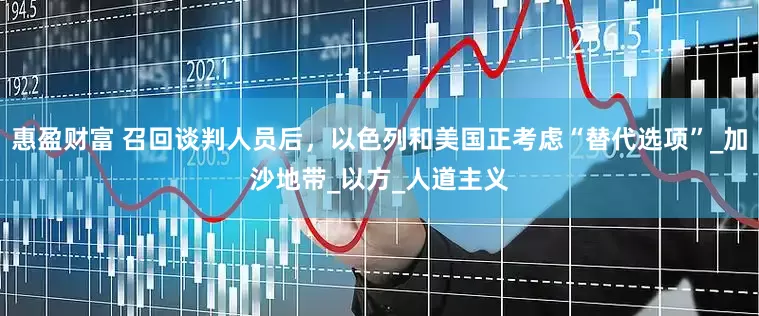 惠盈财富 召回谈判人员后，以色列和美国正考虑“替代选项”_加沙地带_以方_人道主义