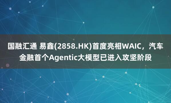 国融汇通 易鑫(2858.HK)首度亮相WAIC，汽车金融首个Agentic大模型已进入攻坚阶段