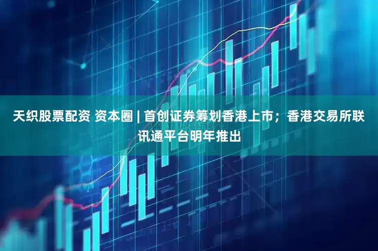 天织股票配资 资本圈 | 首创证券筹划香港上市；香港交易所联讯通平台明年推出