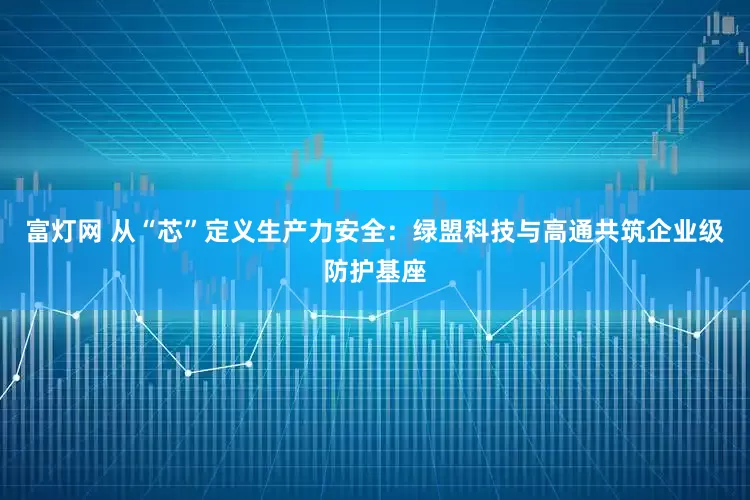 富灯网 从“芯”定义生产力安全：绿盟科技与高通共筑企业级防护基座