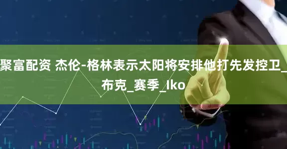 聚富配资 杰伦-格林表示太阳将安排他打先发控卫_布克_赛季_Iko