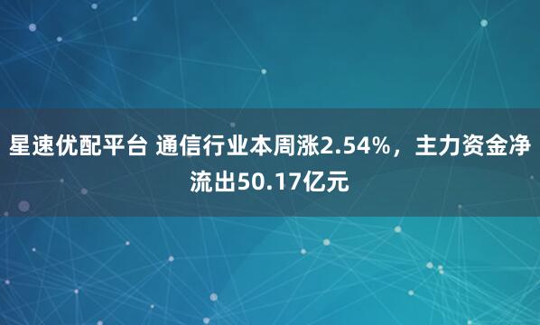 星速优配平台 通信行业本周涨2.54%，主力资金净流出50.17亿元