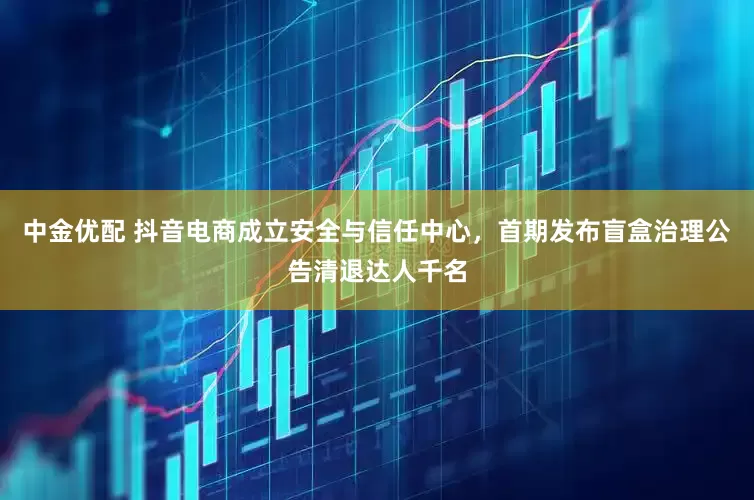 中金优配 抖音电商成立安全与信任中心，首期发布盲盒治理公告清退达人千名