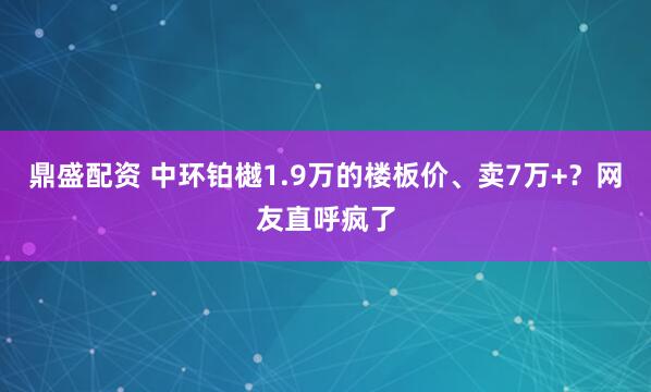 鼎盛配资 中环铂樾1.9万的楼板价、卖7万+?网友直呼疯了