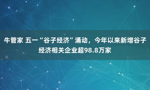 牛管家 五一“谷子经济”涌动，今年以来新增谷子经济相关企业超98.8万家