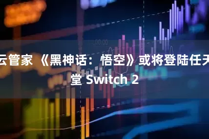 云管家 《黑神话：悟空》或将登陆任天堂 Switch 2