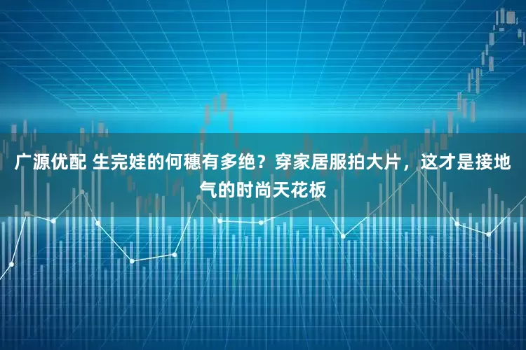 广源优配 生完娃的何穗有多绝？穿家居服拍大片，这才是接地气的时尚天花板