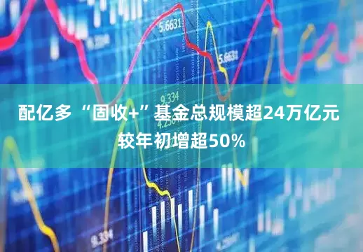 配亿多 “固收+”基金总规模超24万亿元 较年初增超50%