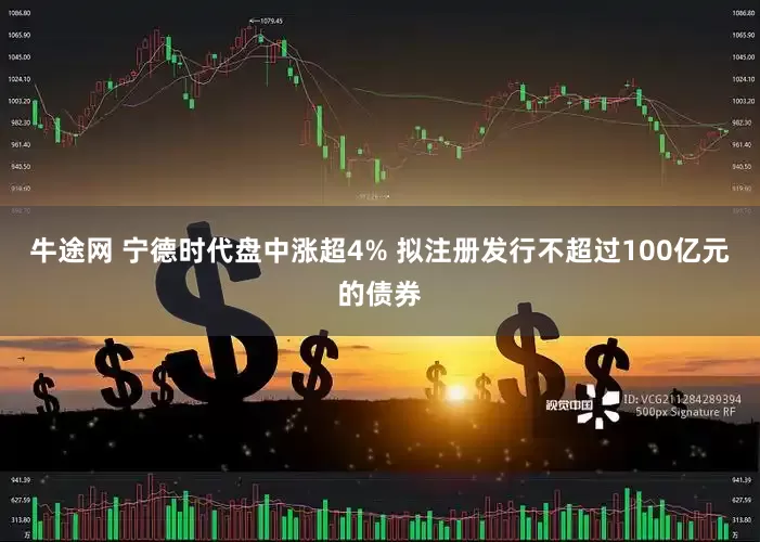 牛途网 宁德时代盘中涨超4% 拟注册发行不超过100亿元的债券