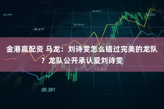 金港赢配资 马龙:刘诗雯怎么错过完美的龙队?龙队公开承认爱刘诗雯