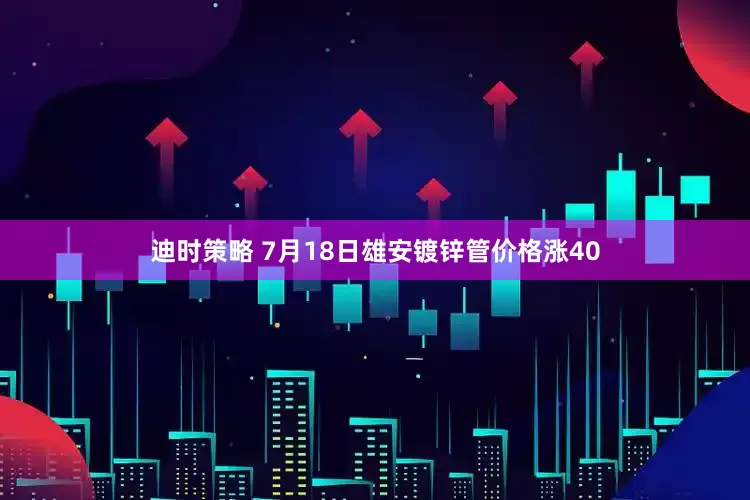 迪时策略 7月18日雄安镀锌管价格涨40